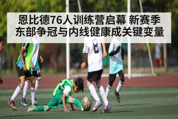 恩比德76人训练营启幕 新赛季东部争冠与内线健康成关键变量