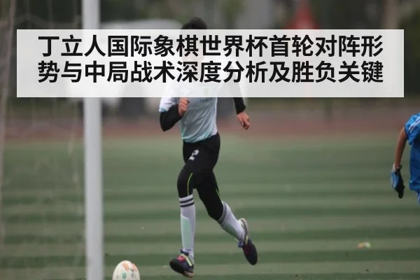 丁立人国际象棋世界杯首轮对阵形势与中局战术深度分析及胜负关键