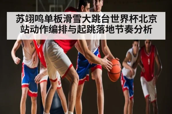 苏翊鸣单板滑雪大跳台世界杯北京站动作编排与起跳落地节奏分析