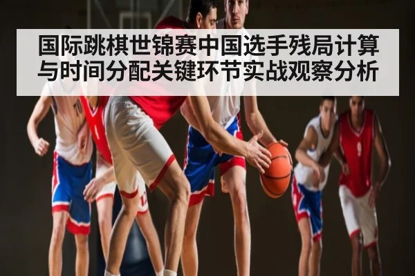 国际跳棋世锦赛中国选手残局计算与时间分配关键环节实战观察分析